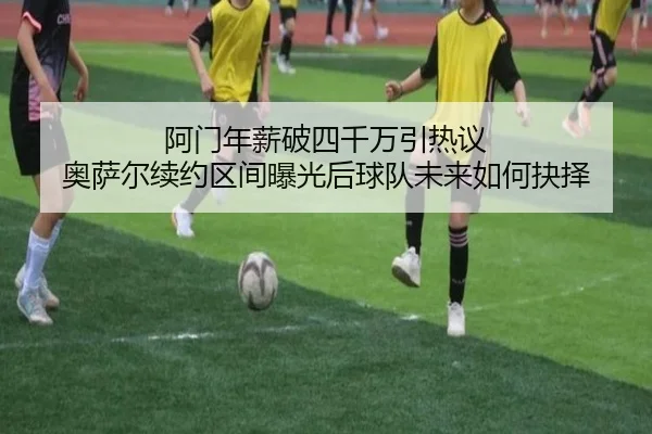 阿门年薪破四千万引热议 奥萨尔续约区间曝光后球队未来如何抉择